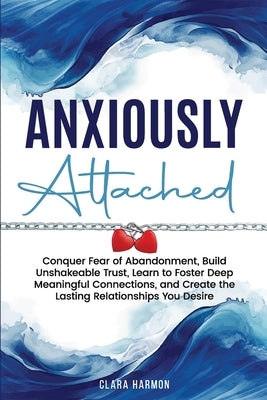 Anxiously Attached: Conquer Fear of Abandonment, Build Unshakeable Trust, Learn to Foster Deep Meaningful Connections, and Create the Lasting Relation by Harmon, Clara