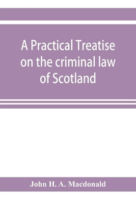 A practical treatise on the criminal law of Scotland by H. a. MacDonald, John