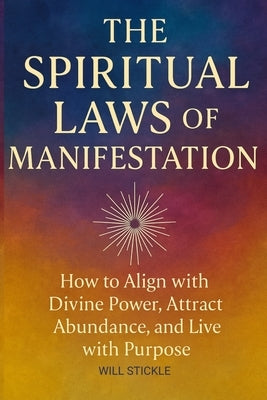 The Spiritual Laws of Manifestation: How to Align with Divine Power, Attract Abundance, and Live with Purpose by Stickle, Will