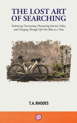 The Lost Art of Searching: Embracing Uncertainty, Discovering Intrinsic Value, and Charging Through Life One Ride at a Time by Rhodes, T. A.