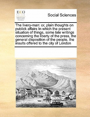The livery-man: or, plain thoughts on publick affairs In which the present situation of things, some late writings concerning the liberty of the press by Multiple Contributors