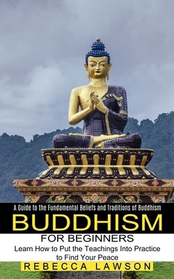 Buddhism for Beginners: Learn How to Put the Teachings Into Practice to Find Your Peace (A Guide to the Fundamental Beliefs and Traditions of Buddhism by Lawson, Rebecca