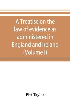 A treatise on the law of evidence as administered in England and Ireland; with illustrations from Scotch, Indian, American and other legal systems (Vo by Taylor, Pitt