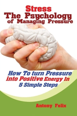 Stress: The Psychology of Managing Pressure: How to turn Pressure into Positive Energy In 5 Simple Steps by Antony, Felix