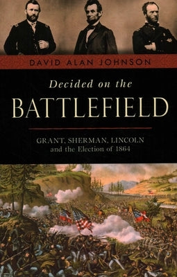 Decided on the Battlefield: Grant, Sherman, Lincoln and the Election of 1864 by Johnson, David Alan