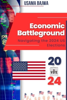 Economic Battleground: Navigating the 2024 US Elections by Bajwa, Usama