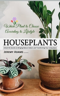 Houseplants: Which Plant to Choose According to Lifestyle (Unlock the Secrets to Bringing Nature Indoors and Transforming Your Living Space) by Adams, Jeremy