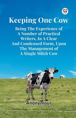 Keeping One Cow Being The Experience Of A Number Of Practical Writers, In A Clear And Condensed Form, Upon The Management Of A Single Milch Cow by Anonymous
