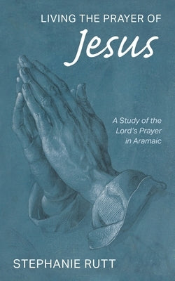 Living the Prayer of Jesus: A Study of the Lord's Prayer in Aramaic by Rutt, Stephanie