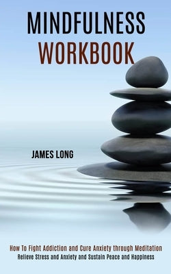 Mindfulness Workbook: Relieve Stress and Anxiety and Sustain Peace and Happiness (How To Fight Addiction and Cure Anxiety through Meditation) by Long, James