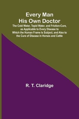 Every Man His Own Doctor; The Cold Water, Tepid Water, and Friction-Cure, as Applicable to Every Disease to Which the Human Frame Is Subject, and Also by T. Claridge, R.