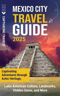 Mexico City Travel Guide: Captivating Adventures through Aztec Heritage, Latin American Culture, Landmarks, Hidden Gems, and More by Travels, Captivating