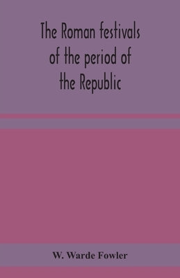The Roman festivals of the period of the Republic; an introduction to the study of the religion of the Romans by Warde Fowler, W.
