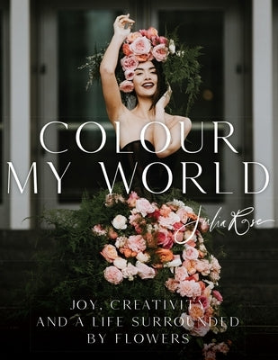 Colour My World: Joy, Creativity, and a Life Surrounded by Flowers by Rose, Julia