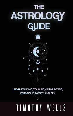 The Astrology Guide: Understand Your Signs for Dating, Friendships, Money, and Sex: Understand Your Signs for Dating, Friendships, Money, and Sex by Wells, Timothy