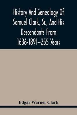 History And Genealogy Of Samuel Clark, Sr., And His Descendants From 1636-1891--255 Years by Warner Clark, Edgar