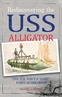 Rediscovering the USS Alligator: The U.S. Navy's "Lost" First Submarine by Basta, Daniel J.