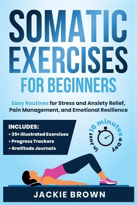 Somatic Exercises for Beginners: Easy Routines for Stress and Anxiety Relief, Pain Management, and Emotional Resilience- In Just 10 Minutes a Day by Brown, Jackie