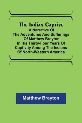 The Indian Captive; A narrative of the adventures and sufferings of Matthew Brayton in his thirty-four years of captivity among the Indians of north-w by Brayton, Matthew