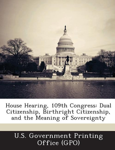 House Hearing, 109th Congress: Dual Citizenship, Birthright Citizenship, and the Meaning of Sovereignty by U. S. Government Printing Office (Gpo)