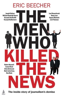 The Men Who Killed the News: The Inside Story of How Media Moguls Abused Their Power, Manipulated the Truth and Distorted Democracy by Beecher, Eric