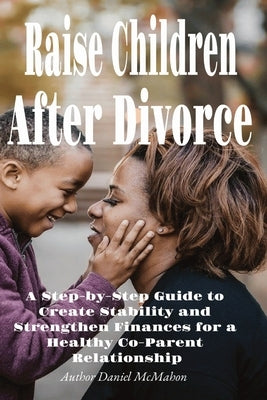 Raise Children After Divorce: A Step-by-Step Guide to Create Stability and Strengthen Finances for a Healthy Co-Parent Relationship by McMahon, Daniel