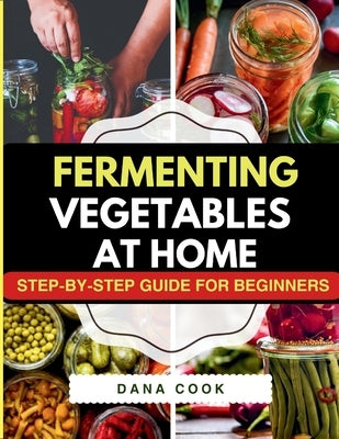 Fermenting Vegetables at Home: Step-by-Step Guide for Beginners to Transform Fresh Food into Delicious Probiotic-Rich Recipe Like Sauerkraut, kimchi & by Cook, Dana