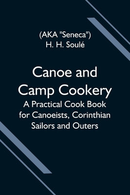 Canoe And Camp Cookery; A Practical Cook Book For Canoeists, Corinthian Sailors And Outers by H. SoulÃ©, H.