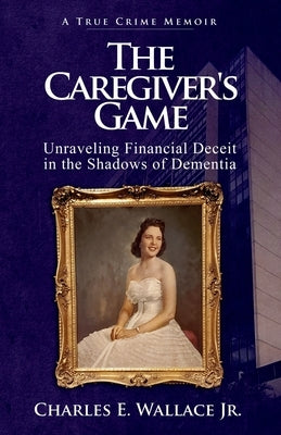 The Caregiver's Game: Unraveling Financial Deceit in the Shadows of Dementia by Wallace, Charles E., Jr.