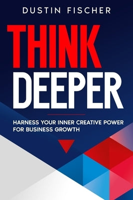 Think Deeper: Harness Your Inner Creative Power for Business Growth by Fischer, Dustin