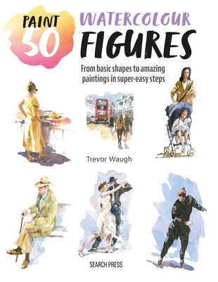Paint 50: Watercolour Figures: From Basic Shapes to Amazing Paintings in Super-Easy Steps by Waugh, Trevor
