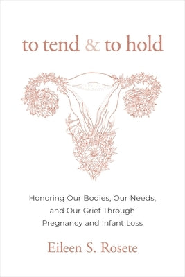 To Tend and to Hold: Honoring Our Bodies, Our Needs, and Our Grief Through Pregnancy and Infant Loss by Rosete, Eileen S.