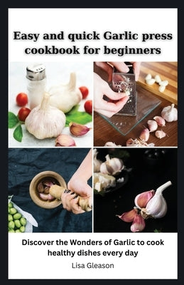 Easy and quick Garlic press cookbook for beginners: Discover the Wonders of Garlic to cook healthy dishes every day by Gleason, Lisa
