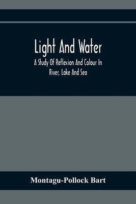Light And Water; A Study Of Reflexion And Colour In River, Lake And Sea by Bart, Montagu-Pollock