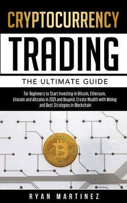 Cryptocurrency Trading: The Ultimate Guide for Beginners to Start Investing in Bitcoin, Etherium, Litecoin and Altcoins in 2021 and Beyond. Create Wea by Martinez, Ryan