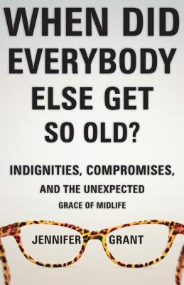 When Did Everybody Else Get So Old?: Indignities, Compromises, and the Unexpected Grace of Midlife by Grant, Jennifer