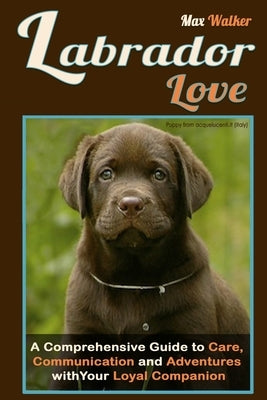 Labrador Love: A Comprehensive Guide to Care, Communication, and Adventures with Your Loyal Companion - From Labrador Retriever Origi by Walker, Max