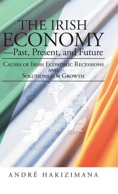 The Irish Economy-Past, Present, and Future: Causes of Irish Economic Recessions and Solutions for Growth by Hakizimana, Andre