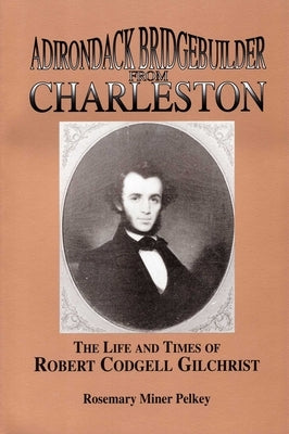 Adirondack Bridgebuilder From Charleston: The Life and Times of Robert Cogdell Gilchrist by Pelkey, Rosemary Miner