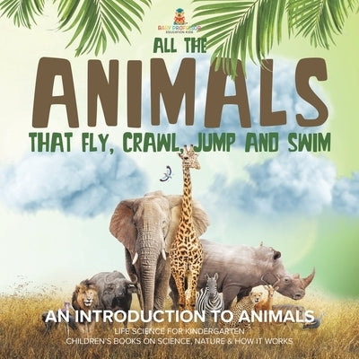 All the Animals That Fly, Crawl, Jump and Swim: An Introduction to Animals Life Science for Kindergarten Children's Books on Science, Nature & How It by Baby Professor