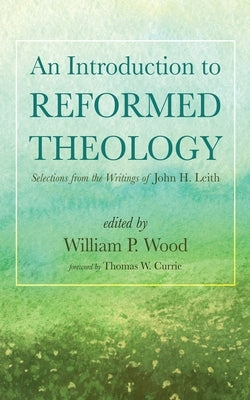 An Introduction to Reformed Theology: Selections from the Writings of John H. Leith by Wood, William P.