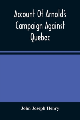 Account Of Arnold'S Campaign Against Quebec: And Of The Hardships And Sufferings Of That Band Of Heroes Who Traversed The Wilderness Of Maine From Cam by Joseph Henry, John