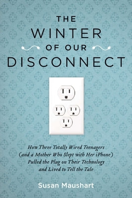 The Winter of Our Disconnect: How Three Totally Wired Teenagers (and a Mother Who Slept with Her iPhone) Pulled the Plug on Their Technology and Liv by Maushart, Susan