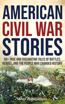 American Civil War Stories: 50+ True and Fascinating Tales of Battles, Heroes, and the People Who Changed History by Publications, Ahoy