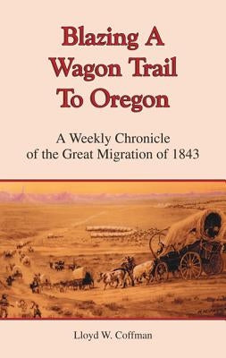 Blazing a Wagon Trail to Oregon: A Weekly Chronicle of the Great Migration of 1843 by Coffman, Lloyd W.