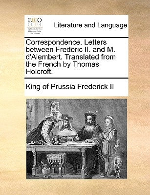 Correspondence. Letters between Frederic II. and M. d'Alembert. Translated from the French by Thomas Holcroft. by Frederick, King Of Prussia, II