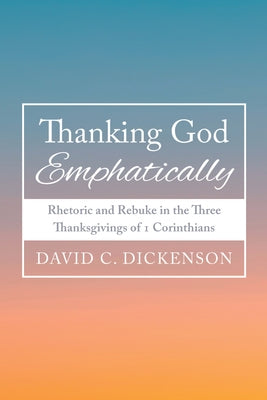 Thanking God Emphatically: Rhetoric and Rebuke in the Three Thanksgivings of 1 Corinthians by Dickenson, David C.
