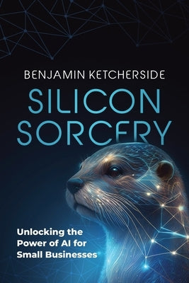 Silicon Sorcery: Unlocking the Power of AI for Small Business by Ketcherside, Benjamin