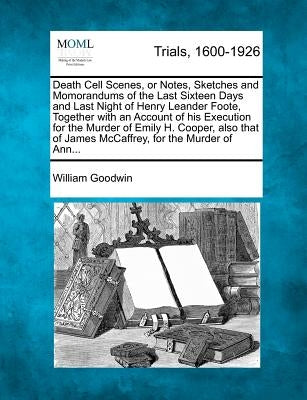 Death Cell Scenes, or Notes, Sketches and Momorandums of the Last Sixteen Days and Last Night of Henry Leander Foote, Together with an Account of His by Goodwin, William