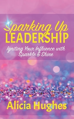 Sparking Up Leadership Igniting your Influence with Sparkle & Shine by Hughes, Alicia